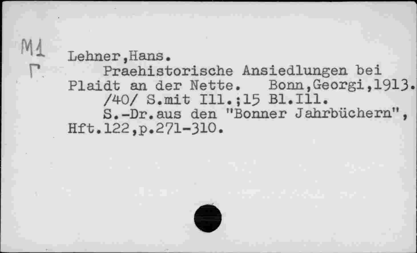 ﻿Ml
Lehner,Hans.
Praehistorische Ansiedlungen bei Plaidt an der Nette.	Bonn,Georgi,1913»
/40/ S.mit Ill.jlS Bl.Ill.
S.-Dr.aus den ’’Bonner Jahrbüchern”, Hft.122,p.27І-ЗІО.